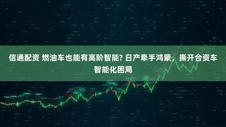 信通配资 燃油车也能有高阶智能? 日产牵手鸿蒙，撕开合资车智能化困局